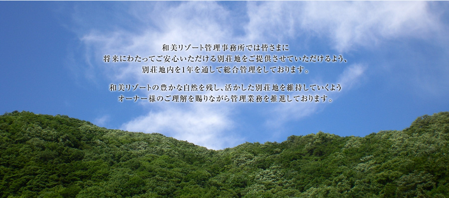 和美リゾート管理事務所では皆さまに将来にわたってご安心いただける別荘地をご提供させていただけるよう、別荘地内を1年を通して総合管理をしております。 和美リゾートの豊かな自然を残し、活かした別荘地を維持していくようオーナー様のご理解を賜りながら管理業務を推進しております。